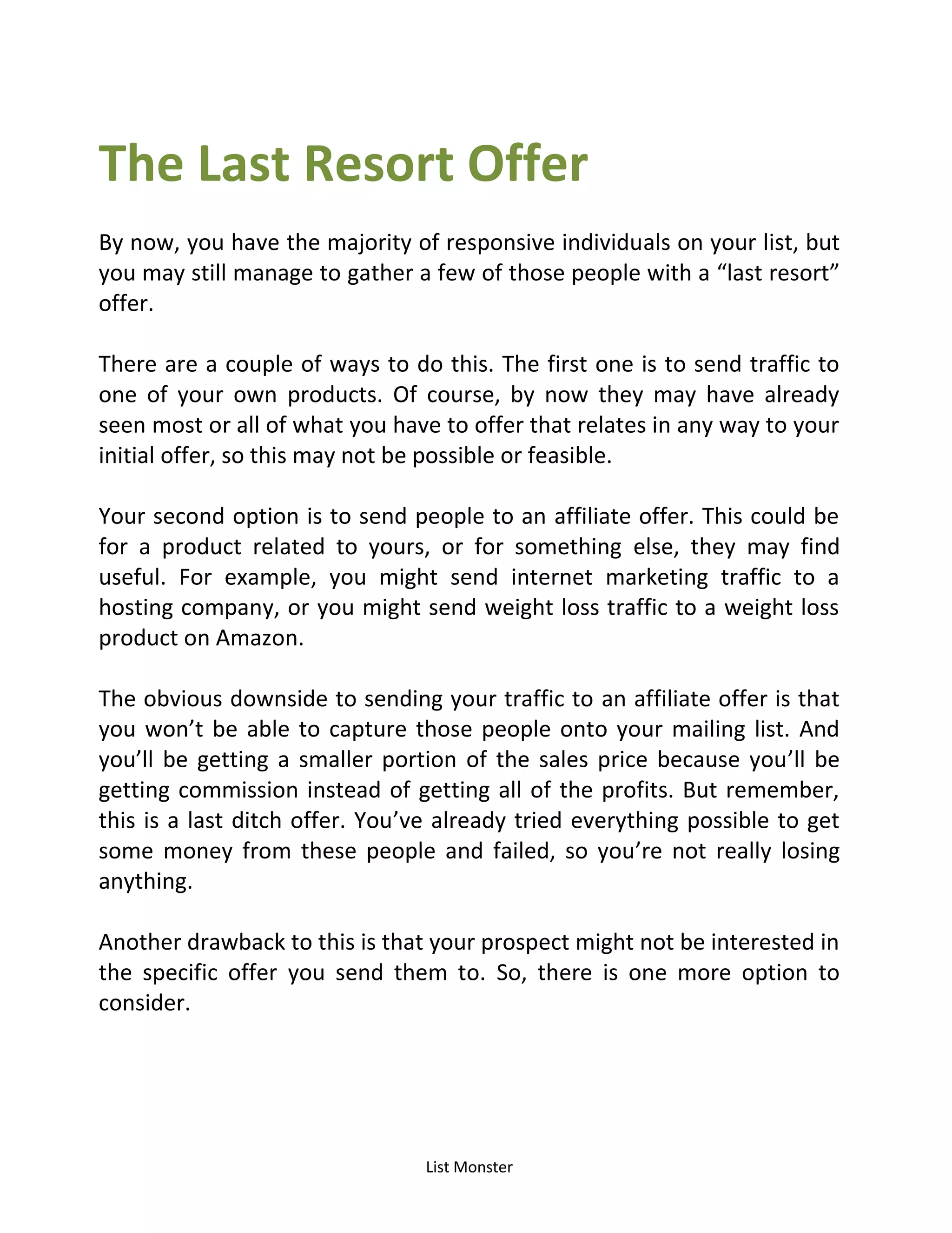 List Monster
The Last Resort Offer
By now, you have the majority of responsive individuals on your list, but
you may still manage to gather a few of those people with a last resort
offer.
There are a couple of ways to do this. The first one is to send traffic to
one of your own products. Of course, by now they may have already
seen most or all of what you have to offer that relates in any way to your
initial offer, so this may not be possible or feasible.
Your second option is to send people to an affiliate offer. This could be
for a product related to yours, or for something else, they may find
useful. For example, you might send internet marketing traffic to a
hosting company, or you might send weight loss traffic to a weight loss
product on Amazon.
The obvious downside to sending your traffic to an affiliate offer is that
you won’t be able to capture those people onto your mailing list. And
you’ll be getting a smaller portion of the sales price because you’ll be
getting commission instead of getting all of the profits. But remember,
this is a last ditch offer. You’ve already tried everything possible to get
some money from these people and failed, so you’re not really losing
anything.
Another drawback to this is that your prospect might not be interested in
the specific offer you send them to. So, there is one more option to
consider.
 