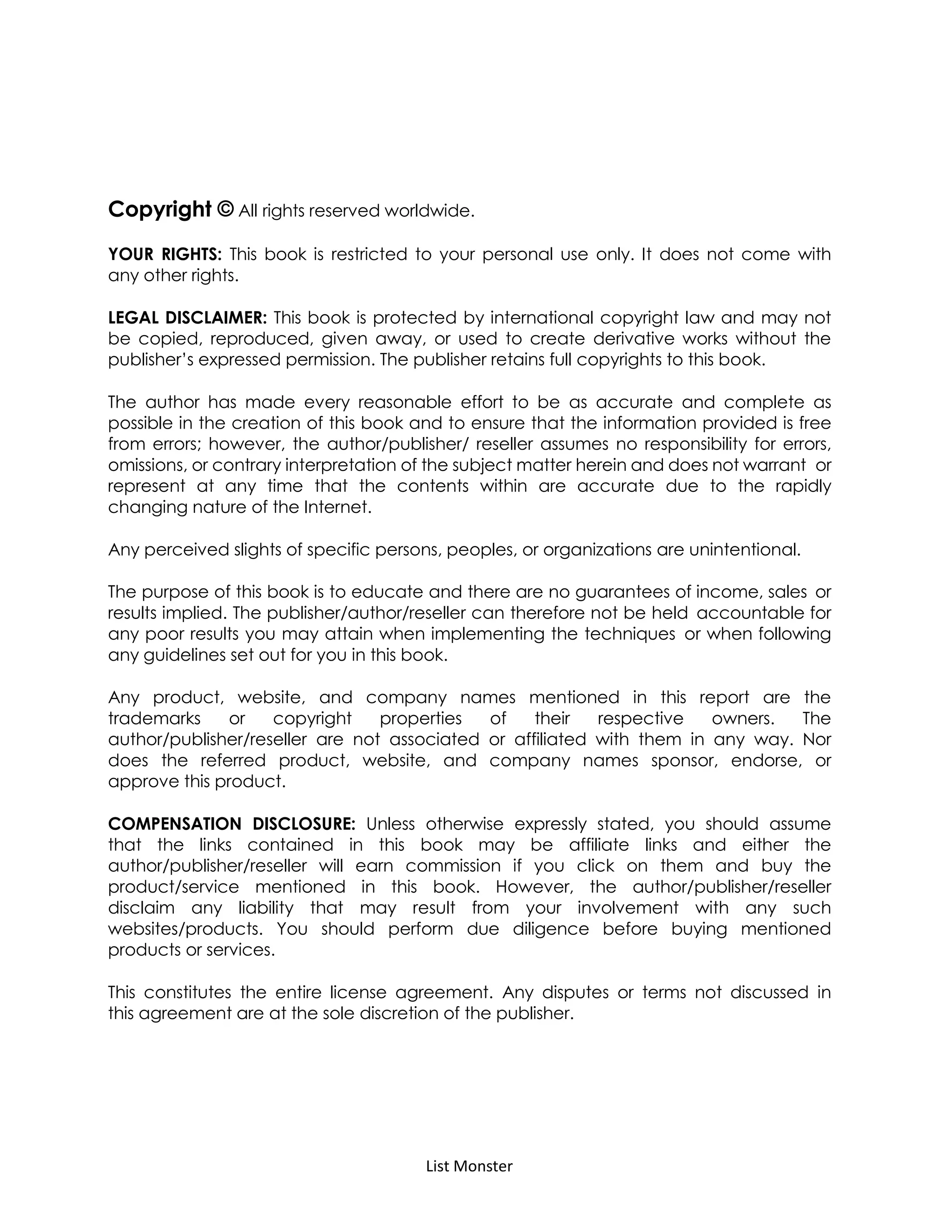 List Monster
Copyright © All rights reserved worldwide.
YOUR RIGHTS: This book is restricted to your personal use only. It does not come with
any other rights.
LEGAL DISCLAIMER: This book is protected by international copyright law and may not
be copied, reproduced, given away, or used to create derivative works without the
publisher’s expressed permission. The publisher retains full copyrights to this book.
The author has made every reasonable effort to be as accurate and complete as
possible in the creation of this book and to ensure that the information provided is free
from errors; however, the author/publisher/ reseller assumes no responsibility for errors,
omissions, or contrary interpretation of the subject matter herein and does not warrant or
represent at any time that the contents within are accurate due to the rapidly
changing nature of the Internet.
Any perceived slights of specific persons, peoples, or organizations are unintentional.
The purpose of this book is to educate and there are no guarantees of income, sales or
results implied. The publisher/author/reseller can therefore not be held accountable for
any poor results you may attain when implementing the techniques or when following
any guidelines set out for you in this book.
Any product, website, and company names mentioned in this report are the
trademarks or copyright properties of their respective owners. The
author/publisher/reseller are not associated or affiliated with them in any way. Nor
does the referred product, website, and company names sponsor, endorse, or
approve this product.
COMPENSATION DISCLOSURE: Unless otherwise expressly stated, you should assume
that the links contained in this book may be affiliate links and either the
author/publisher/reseller will earn commission if you click on them and buy the
product/service mentioned in this book. However, the author/publisher/reseller
disclaim any liability that may result from your involvement with any such
websites/products. You should perform due diligence before buying mentioned
products or services.
This constitutes the entire license agreement. Any disputes or terms not discussed in
this agreement are at the sole discretion of the publisher.
 