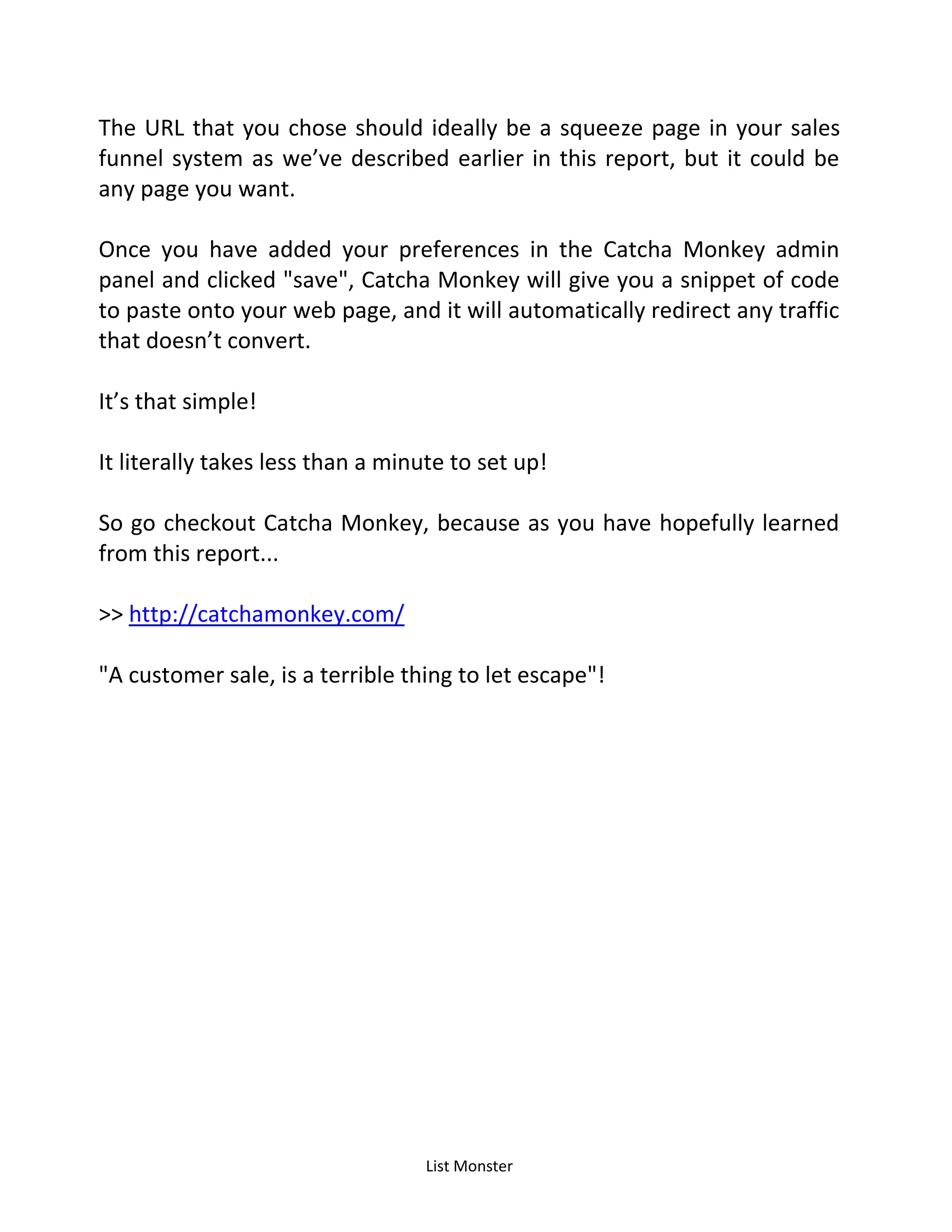 List Monster
The URL that you chose should ideally be a squeeze page in your sales
funnel system as we’ve described earlier in this report, but it could be
any page you want.
Once you have added your preferences in the Catcha Monkey admin
panel and clicked "save", Catcha Monkey will give you a snippet of code
to paste onto your web page, and it will automatically redirect any traffic
that doesn’t convert.
It’s that simple!
It literally takes less than a minute to set up!
So go checkout Catcha Monkey, because as you have hopefully learned
from this report...
>> http://catchamonkey.com/
"A customer sale, is a terrible thing to let escape"!
 