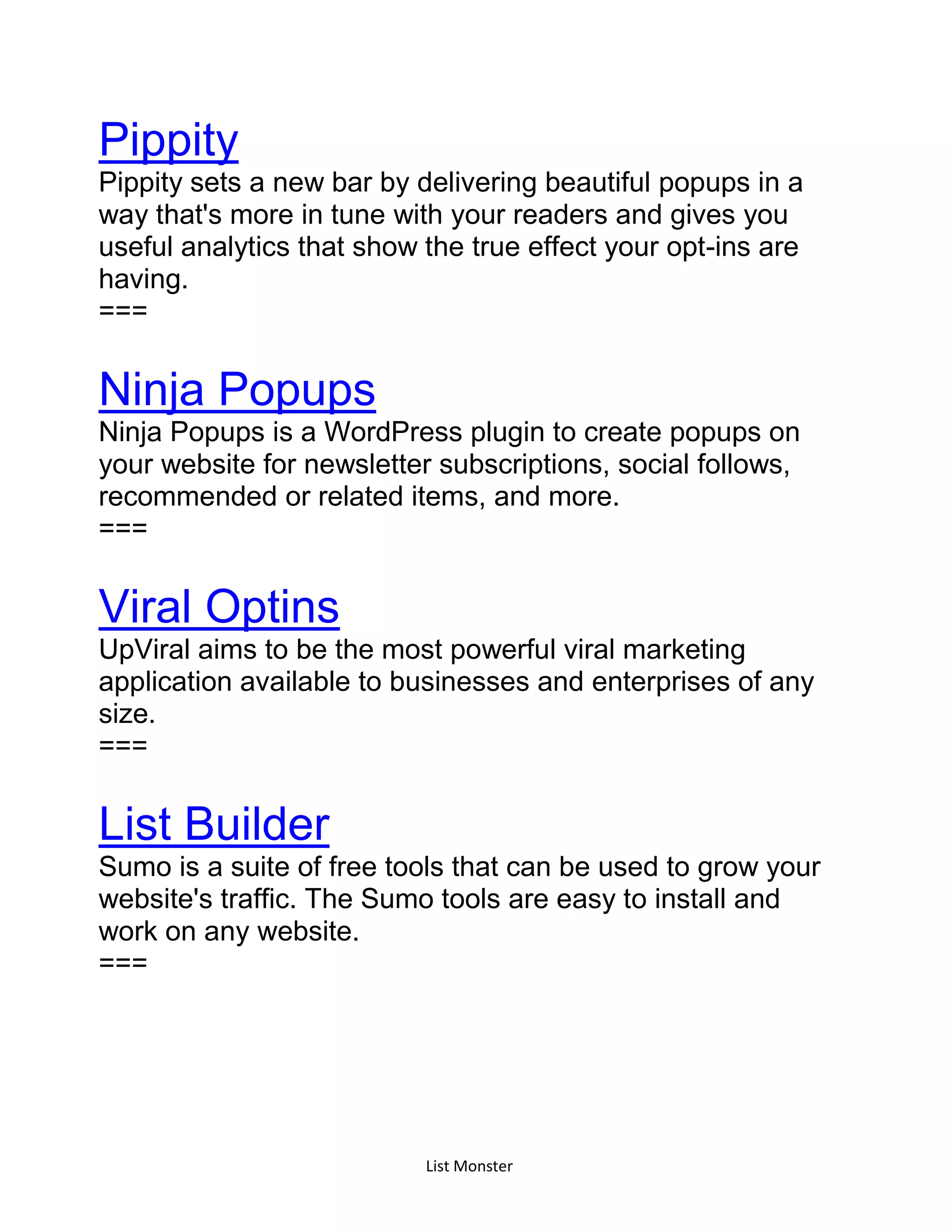 List Monster
Pippity
Pippity sets a new bar by delivering beautiful popups in a
way that's more in tune with your readers and gives you
useful analytics that show the true effect your opt-ins are
having.
===
Ninja Popups
Ninja Popups is a WordPress plugin to create popups on
your website for newsletter subscriptions, social follows,
recommended or related items, and more.
===
Viral Optins
UpViral aims to be the most powerful viral marketing
application available to businesses and enterprises of any
size.
===
List Builder
Sumo is a suite of free tools that can be used to grow your
website's traffic. The Sumo tools are easy to install and
work on any website.
===
 