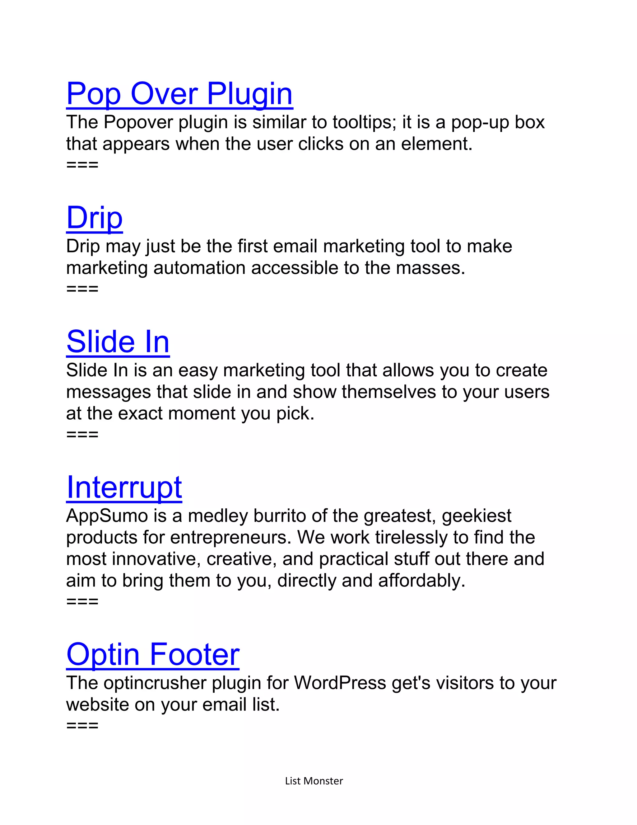 List Monster
Pop Over Plugin
The Popover plugin is similar to tooltips; it is a pop-up box
that appears when the user clicks on an element.
===
Drip
Drip may just be the first email marketing tool to make
marketing automation accessible to the masses.
===
Slide In
Slide In is an easy marketing tool that allows you to create
messages that slide in and show themselves to your users
at the exact moment you pick.
===
Interrupt
AppSumo is a medley burrito of the greatest, geekiest
products for entrepreneurs. We work tirelessly to find the
most innovative, creative, and practical stuff out there and
aim to bring them to you, directly and affordably.
===
Optin Footer
The optincrusher plugin for WordPress get's visitors to your
website on your email list.
===
 