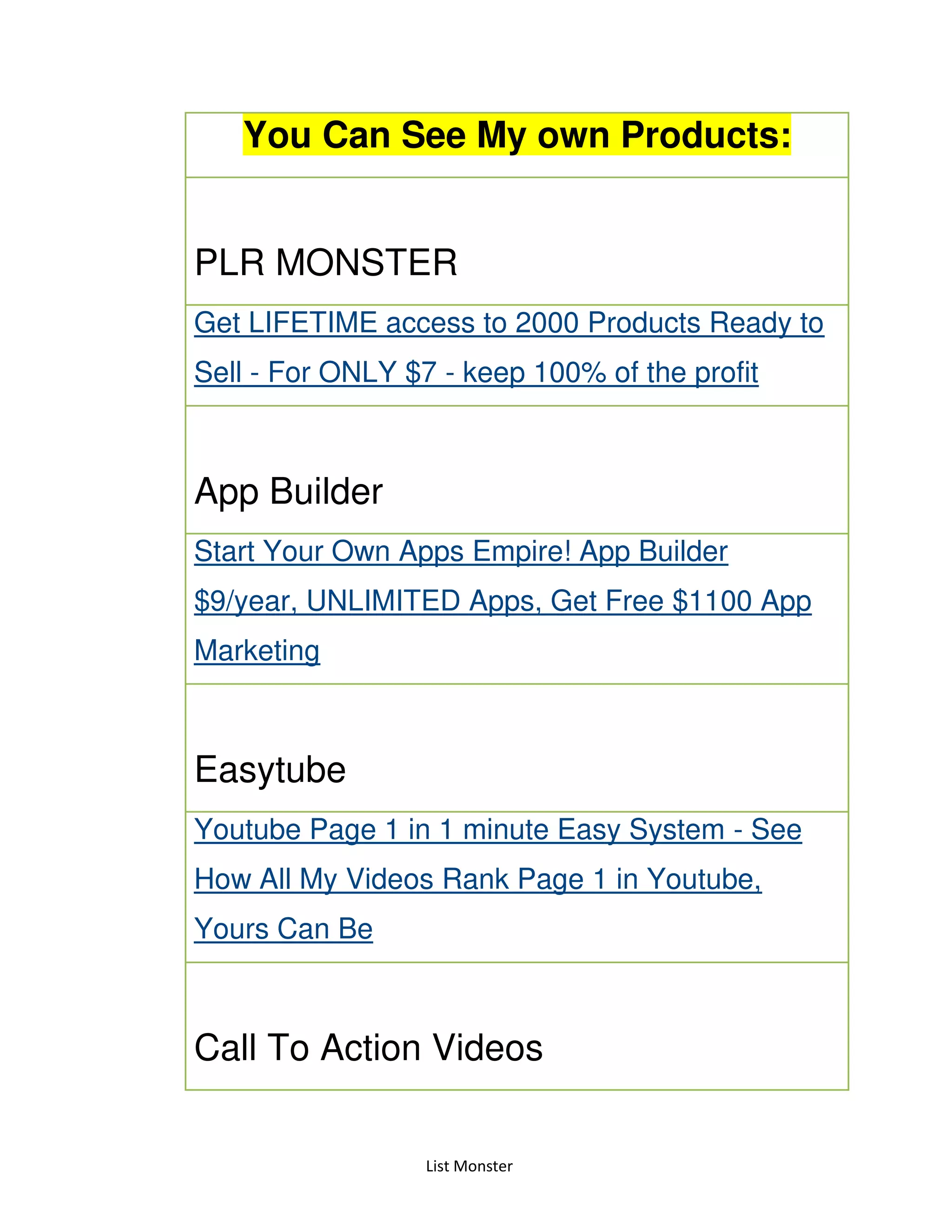 List Monster
You Can See My own Products:
PLR MONSTER
Get LIFETIME access to 2000 Products Ready to
Sell - For ONLY $7 - keep 100% of the profit
App Builder
Start Your Own Apps Empire! App Builder
$9/year, UNLIMITED Apps, Get Free $1100 App
Marketing
Easytube
Youtube Page 1 in 1 minute Easy System - See
How All My Videos Rank Page 1 in Youtube,
Yours Can Be
Call To Action Videos
 