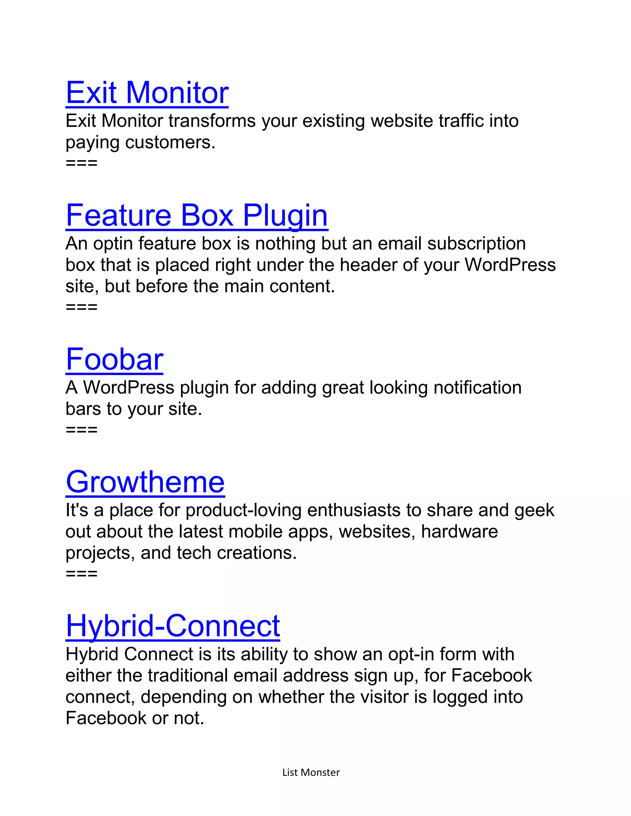 List Monster
Exit Monitor
Exit Monitor transforms your existing website traffic into
paying customers.
===
Feature Box Plugin
An optin feature box is nothing but an email subscription
box that is placed right under the header of your WordPress
site, but before the main content.
===
Foobar
A WordPress plugin for adding great looking notification
bars to your site.
===
Growtheme
It's a place for product-loving enthusiasts to share and geek
out about the latest mobile apps, websites, hardware
projects, and tech creations.
===
Hybrid-Connect
Hybrid Connect is its ability to show an opt-in form with
either the traditional email address sign up, for Facebook
connect, depending on whether the visitor is logged into
Facebook or not.
 