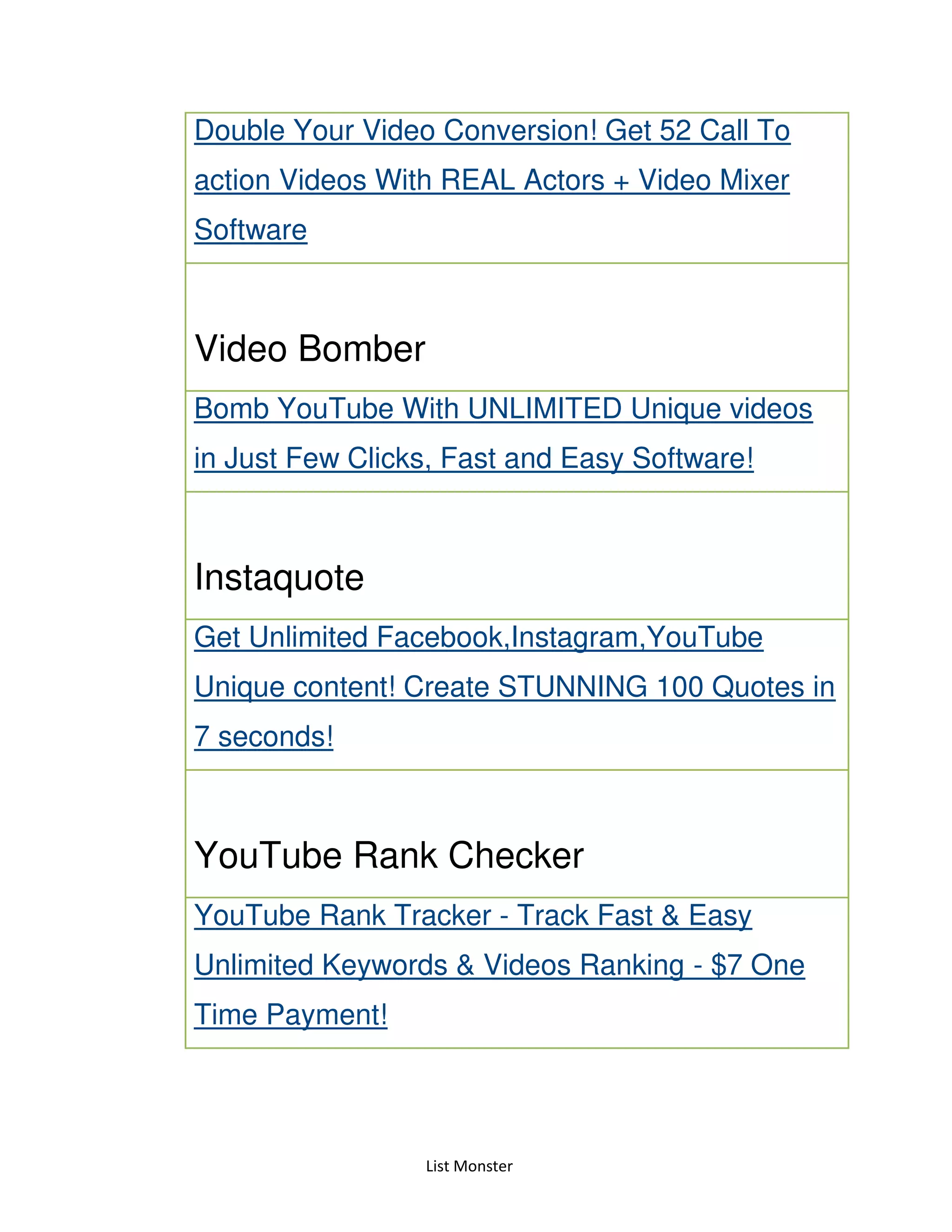 List Monster
Double Your Video Conversion! Get 52 Call To
action Videos With REAL Actors + Video Mixer
Software
Video Bomber
Bomb YouTube With UNLIMITED Unique videos
in Just Few Clicks, Fast and Easy Software!
Instaquote
Get Unlimited Facebook,Instagram,YouTube
Unique content! Create STUNNING 100 Quotes in
7 seconds!
YouTube Rank Checker
YouTube Rank Tracker - Track Fast & Easy
Unlimited Keywords & Videos Ranking - $7 One
Time Payment!
 