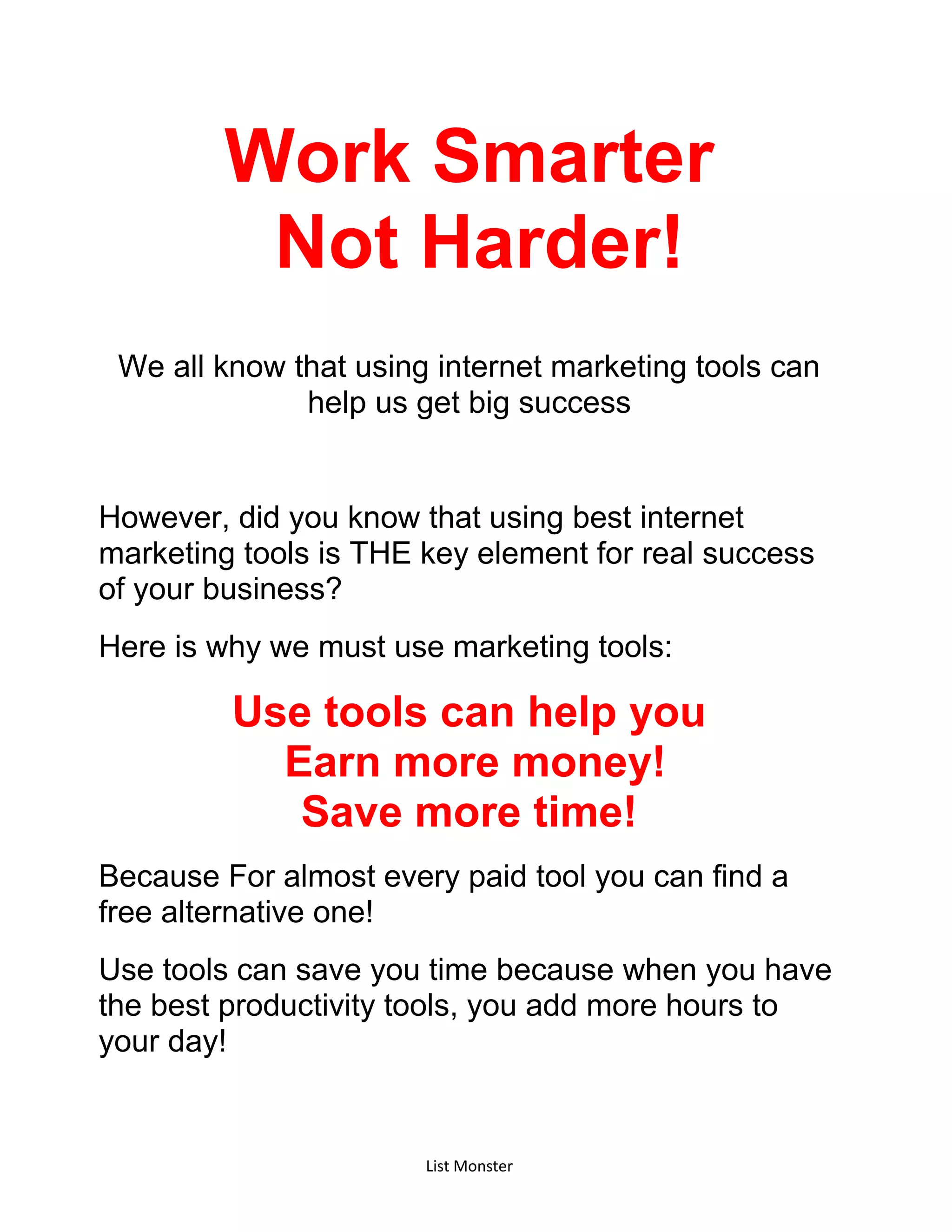 List Monster
Work Smarter
Not Harder!
We all know that using internet marketing tools can
help us get big success
However, did you know that using best internet
marketing tools is THE key element for real success
of your business?
Here is why we must use marketing tools:
Use tools can help you
Earn more money!
Save more time!
Because For almost every paid tool you can find a
free alternative one!
Use tools can save you time because when you have
the best productivity tools, you add more hours to
your day!
 