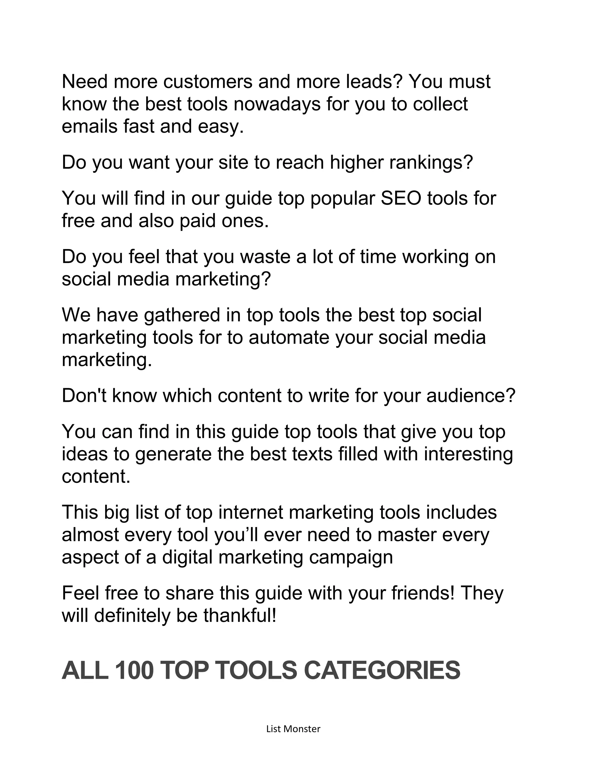 List Monster
Need more customers and more leads? You must
know the best tools nowadays for you to collect
emails fast and easy.
Do you want your site to reach higher rankings?
You will find in our guide top popular SEO tools for
free and also paid ones.
Do you feel that you waste a lot of time working on
social media marketing?
We have gathered in top tools the best top social
marketing tools for to automate your social media
marketing.
Don't know which content to write for your audience?
You can find in this guide top tools that give you top
ideas to generate the best texts filled with interesting
content.
This big list of top internet marketing tools includes
almost every tool you’ll ever need to master every
aspect of a digital marketing campaign
Feel free to share this guide with your friends! They
will definitely be thankful!
ALL 100 TOP TOOLS CATEGORIES
 