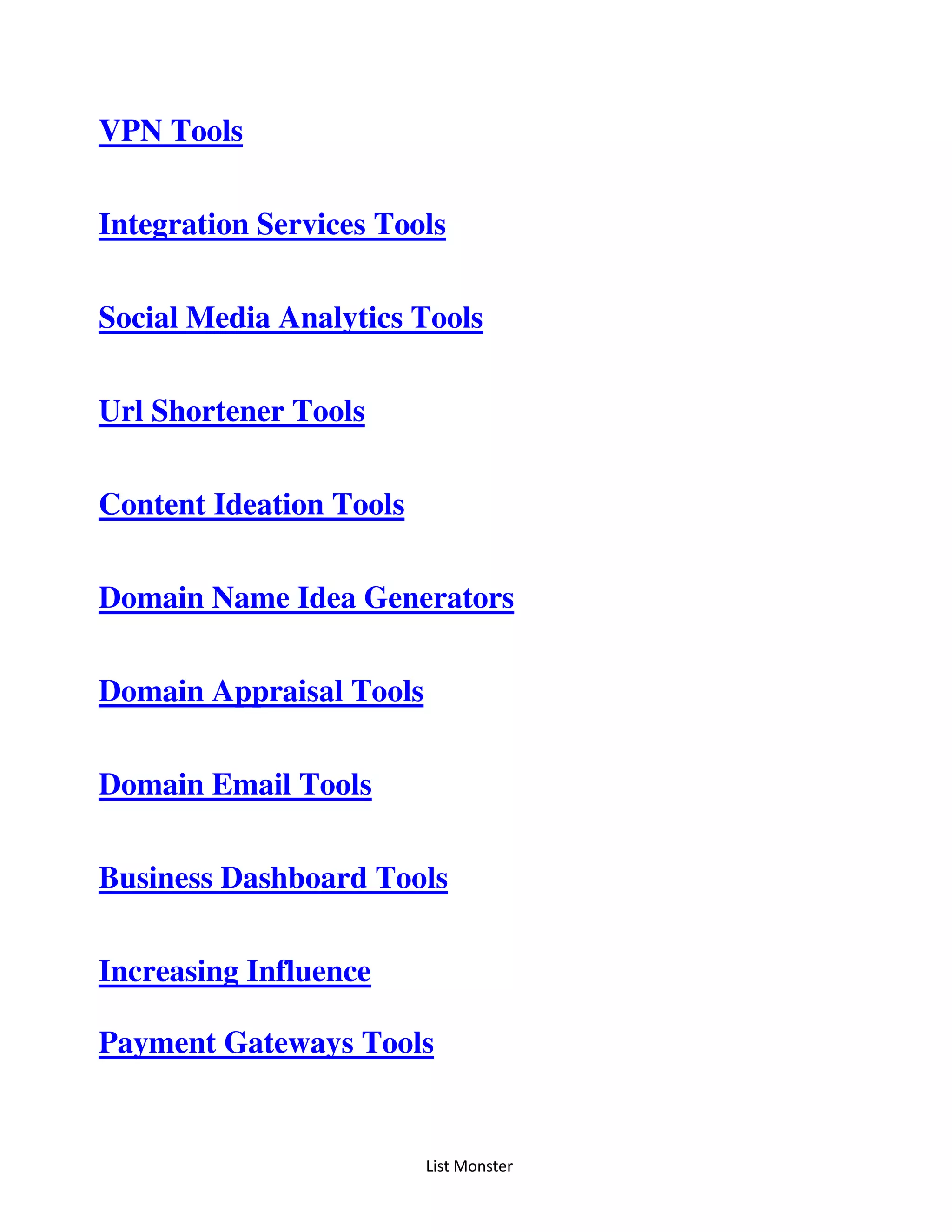 List Monster
VPN Tools
Integration Services Tools
Social Media Analytics Tools
Url Shortener Tools
Content Ideation Tools
Domain Name Idea Generators
Domain Appraisal Tools
Domain Email Tools
Business Dashboard Tools
Increasing Influence
Payment Gateways Tools
 