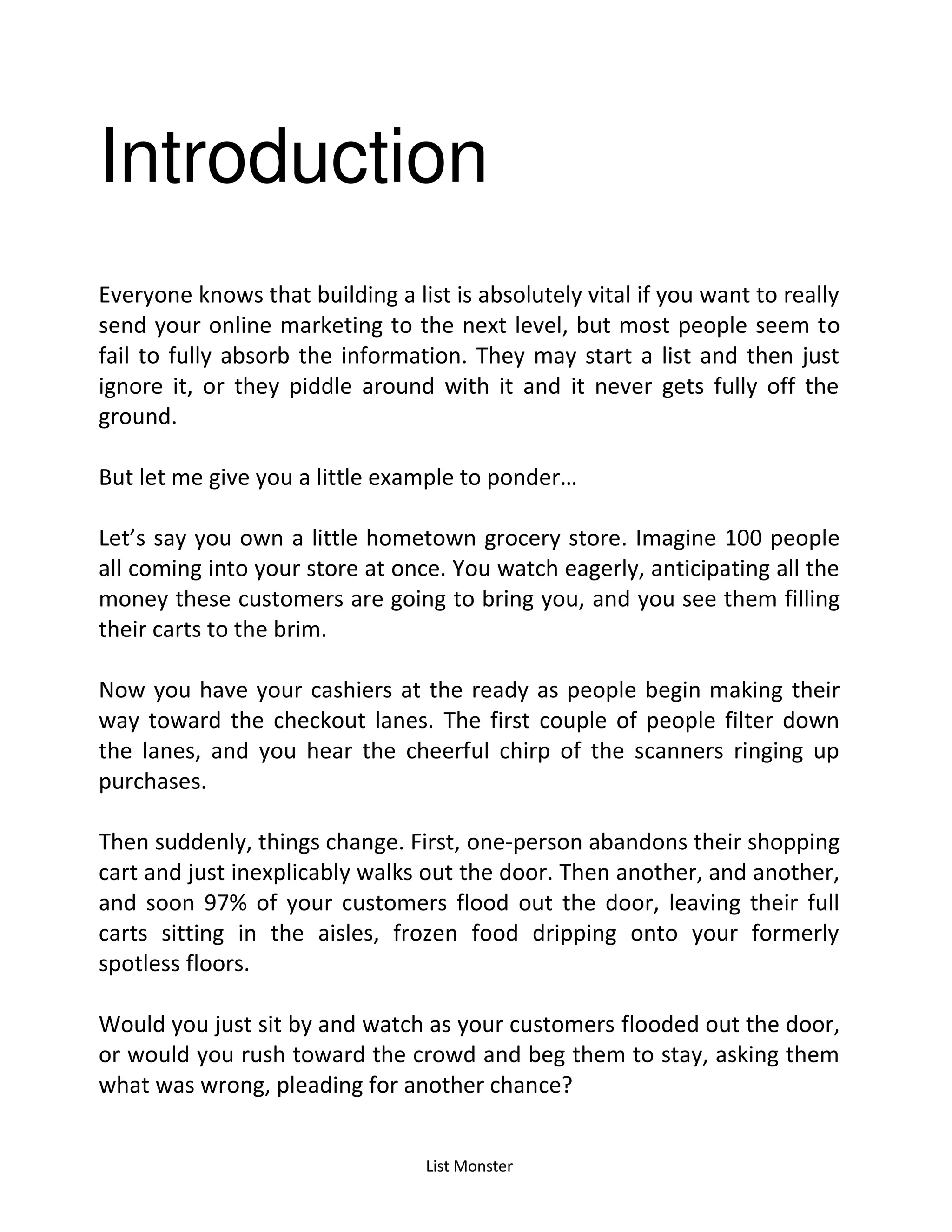 List Monster
Introduction
Everyone knows that building a list is absolutely vital if you want to really
send your online marketing to the next level, but most people seem to
fail to fully absorb the information. They may start a list and then just
ignore it, or they piddle around with it and it never gets fully off the
ground.
But let e give ou a little e a ple to po der…
Let’s say you own a little hometown grocery store. Imagine 100 people
all coming into your store at once. You watch eagerly, anticipating all the
money these customers are going to bring you, and you see them filling
their carts to the brim.
Now you have your cashiers at the ready as people begin making their
way toward the checkout lanes. The first couple of people filter down
the lanes, and you hear the cheerful chirp of the scanners ringing up
purchases.
Then suddenly, things change. First, one-person abandons their shopping
cart and just inexplicably walks out the door. Then another, and another,
and soon 97% of your customers flood out the door, leaving their full
carts sitting in the aisles, frozen food dripping onto your formerly
spotless floors.
Would you just sit by and watch as your customers flooded out the door,
or would you rush toward the crowd and beg them to stay, asking them
what was wrong, pleading for another chance?
 