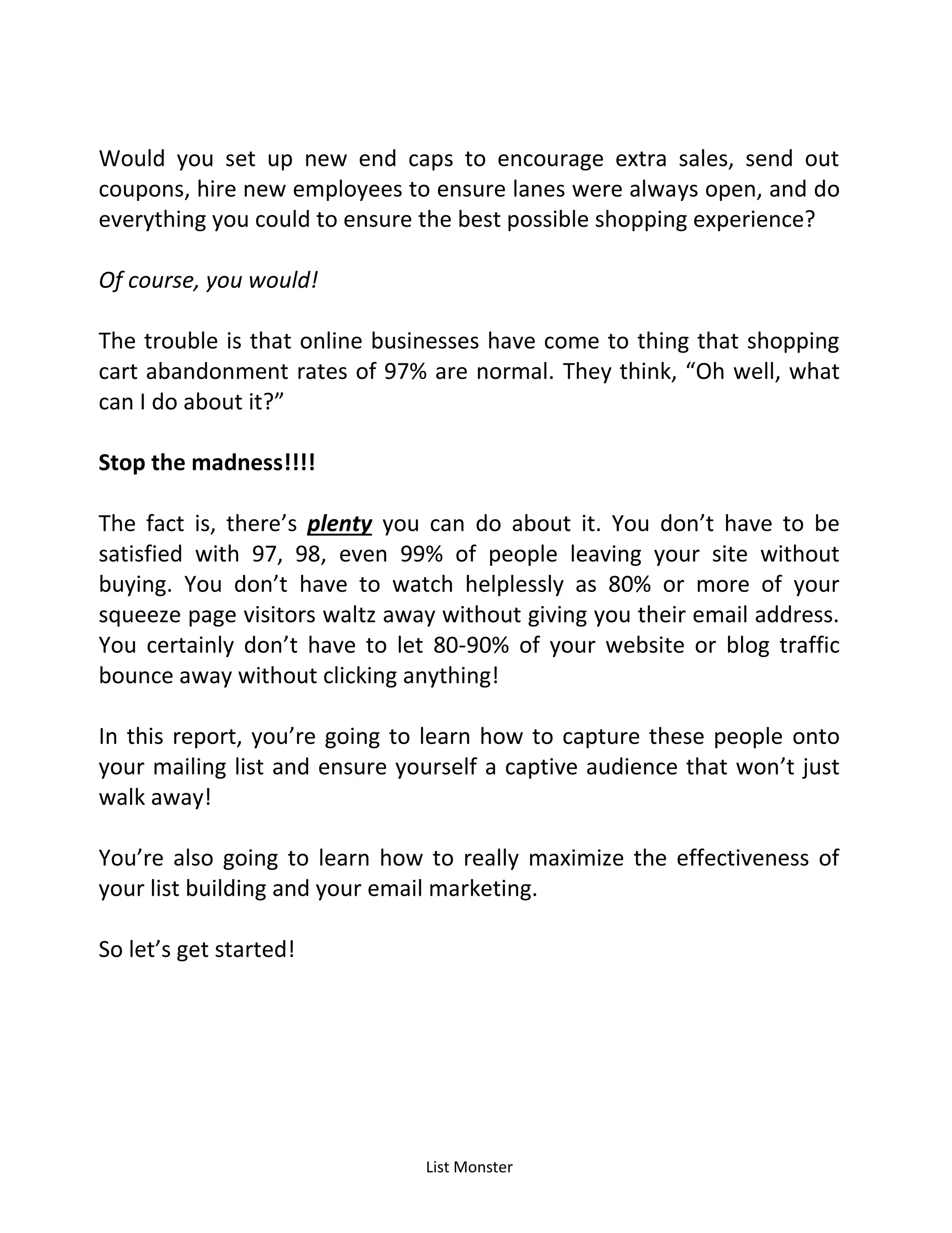 List Monster
Would you set up new end caps to encourage extra sales, send out
coupons, hire new employees to ensure lanes were always open, and do
everything you could to ensure the best possible shopping experience?
Of course, you would!
The trouble is that online businesses have come to thing that shopping
cart abandonment rates of 97% are normal. They think, Oh well, what
can I do about it?
Stop the madness!!!!
The fact is, there’s plenty you can do about it. You don’t have to be
satisfied with 97, 98, even 99% of people leaving your site without
buying. You don’t have to watch helplessly as 80% or more of your
squeeze page visitors waltz away without giving you their email address.
You certainly don’t have to let 80-90% of your website or blog traffic
bounce away without clicking anything!
In this report, you’re going to learn how to capture these people onto
your mailing list and ensure yourself a captive audience that won’t just
walk away!
You’re also going to learn how to really maximize the effectiveness of
your list building and your email marketing.
So let’s get started!
 