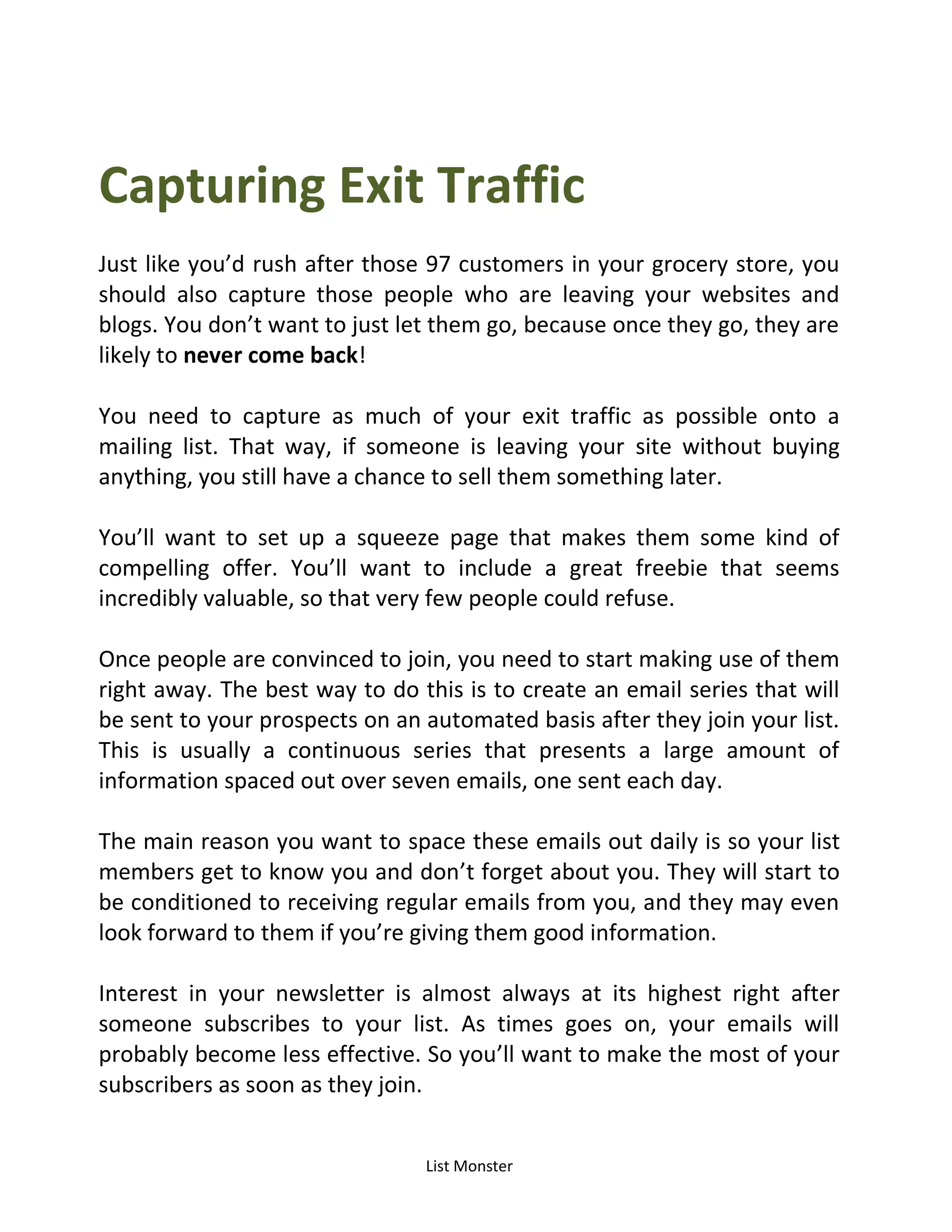 List Monster
Capturing Exit Traffic
Just like you’d rush after those 97 customers in your grocery store, you
should also capture those people who are leaving your websites and
blogs. You don’t want to just let them go, because once they go, they are
likely to never come back!
You need to capture as much of your exit traffic as possible onto a
mailing list. That way, if someone is leaving your site without buying
anything, you still have a chance to sell them something later.
You’ll want to set up a squeeze page that makes them some kind of
compelling offer. You’ll want to include a great freebie that seems
incredibly valuable, so that very few people could refuse.
Once people are convinced to join, you need to start making use of them
right away. The best way to do this is to create an email series that will
be sent to your prospects on an automated basis after they join your list.
This is usually a continuous series that presents a large amount of
information spaced out over seven emails, one sent each day.
The main reason you want to space these emails out daily is so your list
members get to know you and don’t forget about you. They will start to
be conditioned to receiving regular emails from you, and they may even
look forward to them if you’re giving them good information.
Interest in your newsletter is almost always at its highest right after
someone subscribes to your list. As times goes on, your emails will
probably become less effective. So you’ll want to make the most of your
subscribers as soon as they join.
 