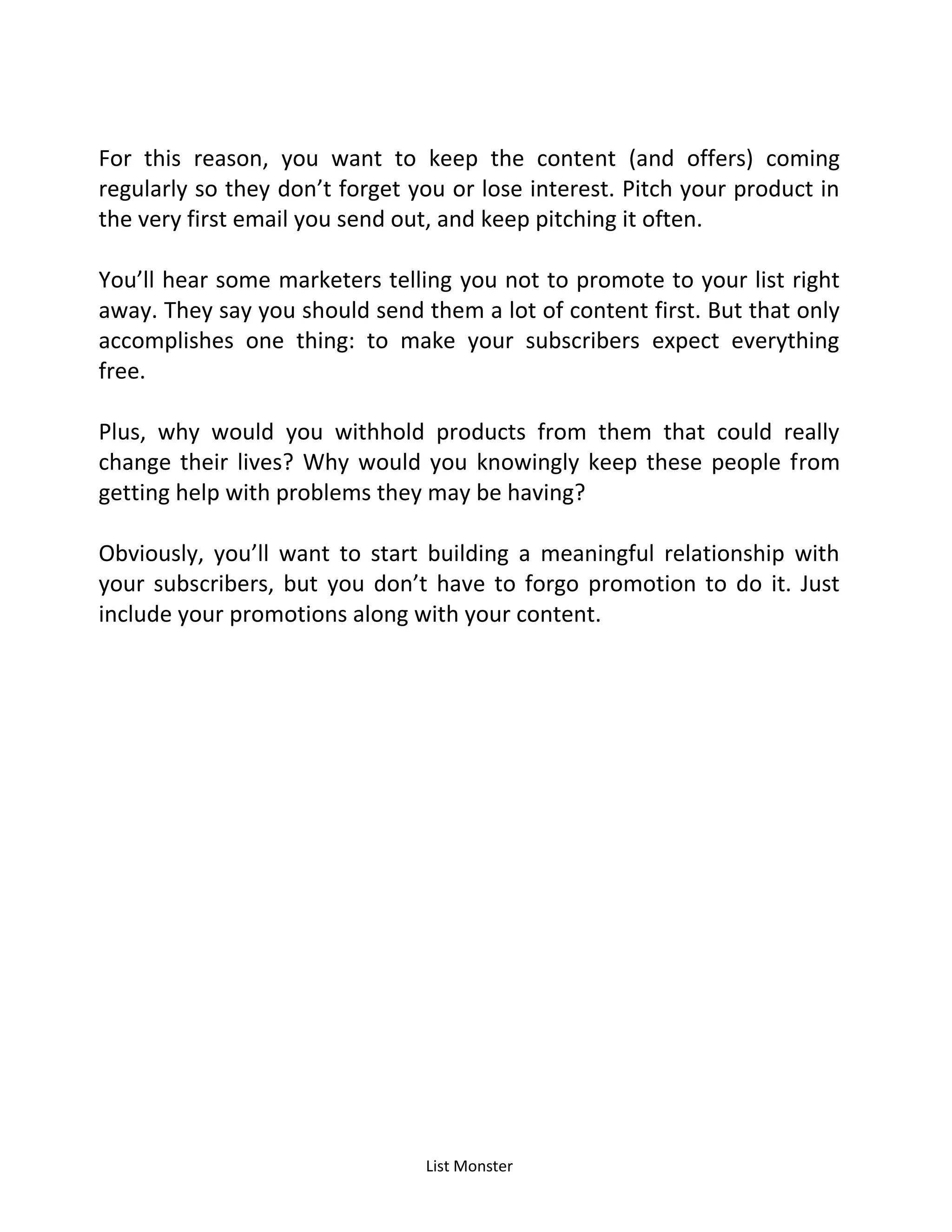 List Monster
For this reason, you want to keep the content (and offers) coming
regularly so they don’t forget you or lose interest. Pitch your product in
the very first email you send out, and keep pitching it often.
You’ll hear some marketers telling you not to promote to your list right
away. They say you should send them a lot of content first. But that only
accomplishes one thing: to make your subscribers expect everything
free.
Plus, why would you withhold products from them that could really
change their lives? Why would you knowingly keep these people from
getting help with problems they may be having?
Obviously, you’ll want to start building a meaningful relationship with
your subscribers, but you don’t have to forgo promotion to do it. Just
include your promotions along with your content.
 
