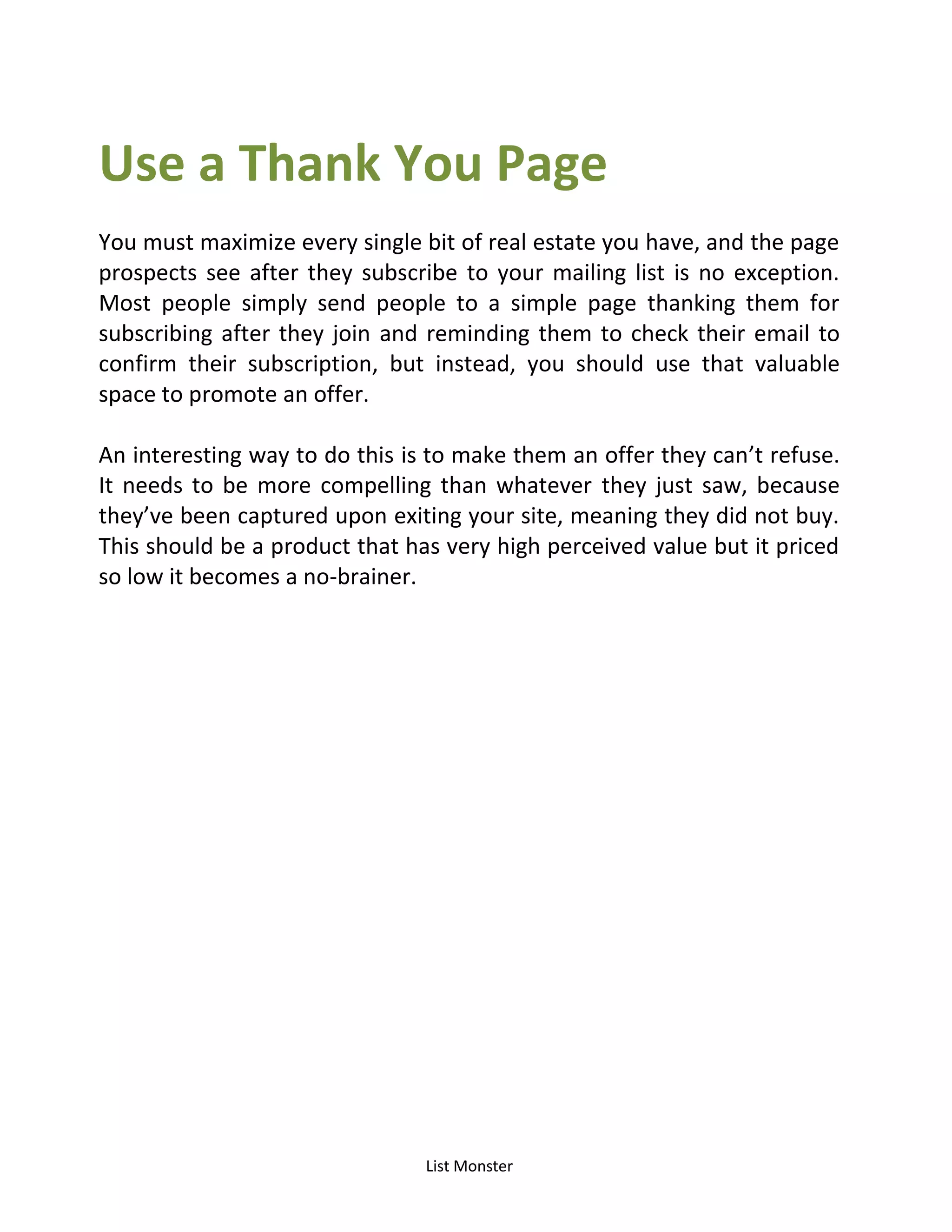List Monster
Use a Thank You Page
You must maximize every single bit of real estate you have, and the page
prospects see after they subscribe to your mailing list is no exception.
Most people simply send people to a simple page thanking them for
subscribing after they join and reminding them to check their email to
confirm their subscription, but instead, you should use that valuable
space to promote an offer.
An interesting way to do this is to make them an offer they can’t refuse.
It needs to be more compelling than whatever they just saw, because
they’ve been captured upon exiting your site, meaning they did not buy.
This should be a product that has very high perceived value but it priced
so low it becomes a no-brainer.
 