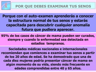 POR QUE DEBES EXAMINAR TUS SENOS Sociedades médicas nacionales e internacionales recomiendan que comiences a examinar tus senos a partir de los 20 años de edad. Se ha demostrado que una de cada diez mujeres podría presentar cáncer de mama en algún momento de su vida, siendo más frecuente en edades comprendidas entre 40 y 65 años. Porque con el auto-examen aprenderás a conocer la estructura normal de tus senos y estarás capacitada para descubrir cualquier anomalía futura que pudiera aparecer. 95% de los casos de cáncer de mama pueden ser curados, siempre y cuando la enfermedad sea detectada en estadíos  tempranos. 