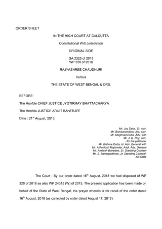 ORDER SHEET
IN THE HIGH COURT AT CALCUTTA
Constitutional Writ Jurisdiction
ORIGINAL SIDE
GA 2325 of 2018
WP 328 of 2018
RAJYASHREE CHAUDHURI
Versus
THE STATE OF WEST BENGAL & ORS.
BEFORE:
The Hon'ble CHIEF JUSTICE JYOTIRMAY BHATTACHARYA
The Hon'ble JUSTICE ARIJIT BANERJEE
Date : 21st
August, 2018.
Mr. Joy Saha, Sr. Adv.
Mr. Bishwarambhar Jha, Adv.
Mr. Meghnad Dutta, Adv. with
Mr. J. D. Roy, Adv.
..for the petitioner
Mr. Kishore Dutta, ld. Adv. General with
Mr. Abhrotosh Majumdar, Addl. Adv. General
Mr. Amitesh Banerjee, Sr. Standing Counsel
Mr. S. Bandopadhyay, Jr. Standing Counsel.
..for State
The Court : By our order dated 16th
August, 2018 we had disposed of WP
328 of 2018 as also WP 24315 (W) of 2015. The present application has been made on
behalf of the State of West Bengal, the prayer wherein is for recall of the order dated
16th
August, 2018 (as corrected by order dated August 17, 2018).
 