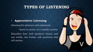 TYPES OF LISTENING
• Appreciative Listening
listening for pleasure and enjoyment.
- listen to music, to a comedy routine
Describes how well speakers choose and
use words, use humor, ask questions and
tell stories.
 