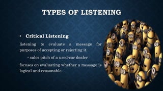 TYPES OF LISTENING
• Critical Listening
listening to evaluate a message for
purposes of accepting or rejecting it.
- sales pitch of a used-car dealer
focuses on evaluating whether a message is
logical and reasonable.
 