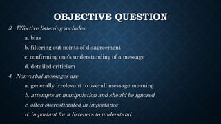 OBJECTIVE QUESTION
3. Effective listening includes
a. bias
b. filtering out points of disagreement
c. confirming one’s understanding of a message
d. detailed criticism
4. Nonverbal messages are
a. generally irrelevant to overall message meaning
b. attempts at manipulation and should be ignored
c. often overestimated in importance
d. important for a listeners to understand.
 