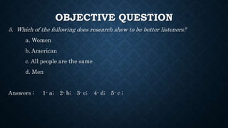 OBJECTIVE QUESTION
5. Which of the following does research show to be better listeners?
a. Women
b. American
c. All people are the same
d. Men
Answers : 1- a; 2- b; 3- c; 4- d; 5- c ;
 
