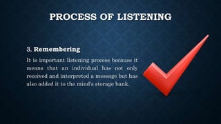 PROCESS OF LISTENING
3. Remembering
It is important listening process because it
means that an individual has not only
received and interpreted a message but has
also added it to the mind's storage bank.
 
