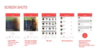 SCREEN SHOTS
Listen FIRST
The photo is hidden
while the voice
is played.
Then See and Swipe
The photo is revealed
only after hearing the
voice.
My Lists My Conversations Inside Conversation
Messages auto
delete after playing
like snapchat unless sent for
“keepsies”
 
