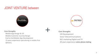 JOINT VENTURE between
Core Strengths
Mobile App Design & UX
Mobile Customer Journey Design
End to End Mobile App Development
15 years experience specialising in mobile first
delivery.
Core Strengths
IVR Development
Voice Telecommunications
B2C marketing Digital and TV
20 years experience voice phone dating
152
 