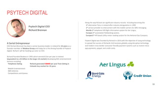PSYTECH DIGITAL
A Serial Entrepreneur
CEO Richard Brennan has been a senior business leader in Ireland for 22 years as a
founder member of Modeva Group and today he is the driving founder of Psytech
Digital. Richard will be heading up Listnr as CEO.
Richard founded Modeva in 1995 which earned €15m per year in Ireland
(equivalent to a $2 billion in the larger US market) developing B2C entertainment
services including:
Telephone Dating Richard generated €8MM per year from dating in
Irelands tiny market for 10 years
Mobile Entertainment
SMS lotteries
Competitions and Games.
16
Along the way Richard set significant industry records including becoming the:
1st alternative Telco in Ireland after industry deregulation in 1999
1st service provider to interconnect with the mobile carriers for SMS messaging
Worlds 1st telephone IVR flight information system for Aer Lingus,
Europes 1st automated Telebanking system,
Europes1st IVR based utility meter reading system for the National Gas Company.
Psytech Digital was founded by Richard in 2014 with the objective of using technology
to spread the success of Richards Irish business globally using disruptive technology
and modern cross border consumer friendly payment systems such as instore micro
app payments, paypal, and credit cards.
Psytech Digital CEO
Richard Brennan
 