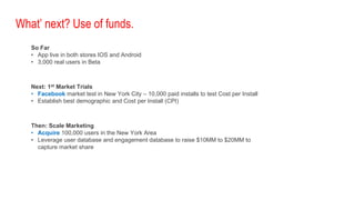 What’ next? Use of funds.
So Far
• App live in both stores IOS and Android
• 3,000 real users in Beta
Next: 1st Market Trials
• Facebook market test in New York City – 10,000 paid installs to test Cost per Install
• Establish best demographic and Cost per Install (CPI)
Then: Scale Marketing
• Acquire 100,000 users in the New York Area
• Leverage user database and engagement database to raise $10MM to $20MM to
capture market share
 