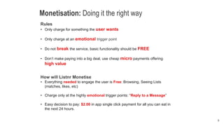 9
Monetisation: Doing it the right way
Rules
• Only charge for something the user wants
• Only charge at an emotional trigger point
• Do not break the service, basic functionality should be FREE
• Don’t make paying into a big deal, use cheap micro payments offering
high value
How will Listnr Monetise
• Everything needed to engage the user is Free: Browsing, Seeing Lists
(matches, likes, etc)
• Charge only at the highly emotional trigger points: “Reply to a Message”
• Easy decision to pay: $2.00 in app single click payment for all you can eat in
the next 24 hours.
 