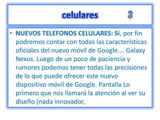 • NUEVOS TELEFONOS CELULARES: Sí, por fin
  podremos contar con todas las características
  oficiales del nuevo móvil de Google…. Galaxy
  Nexus. Luego de un poco de paciencia y
  rumores podemos tener todas las precisiones
  de lo que puede ofrecer este nuevo
  dispositivo móvil de Google. Pantalla Lo
  primero que nos llamará la atención al ver su
  diseño (nada innovador,
 