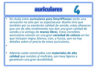 • Sin duda estos auriculares para SmartPhones serán una
  sensación no solo por su espectacular diseño sino que
  también por su excelente calidad de sonido, estos altavoces
  que son de alto rendimiento nos dan una gran calidad de
  sonido y la ventaja de manos libres. Estos increíbles
  auriculares estarán en una gran variedad de colores en los
  que incluyen negro, blanco, cian, y fucsia, aun no hay
  detalles sobre el precio de estos auriculares.
•

• Además están construidos con materiales de alta
  calidad que resistes al maltrato, son muy ligeros y
  garantizan una gran durabilidad.
 
