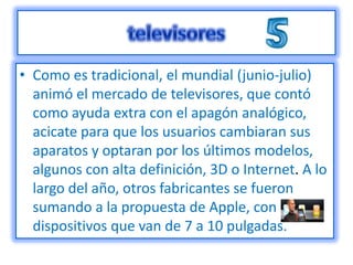 • Como es tradicional, el mundial (junio-julio)
  animó el mercado de televisores, que contó
  como ayuda extra con el apagón analógico,
  acicate para que los usuarios cambiaran sus
  aparatos y optaran por los últimos modelos,
  algunos con alta definición, 3D o Internet. A lo
  largo del año, otros fabricantes se fueron
  sumando a la propuesta de Apple, con
  dispositivos que van de 7 a 10 pulgadas.
 
