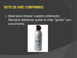    Ideal para limpiar nuestro ordenador.
    Siempre debemos quitar lo más ''gordo'' con
    una brocha.
 