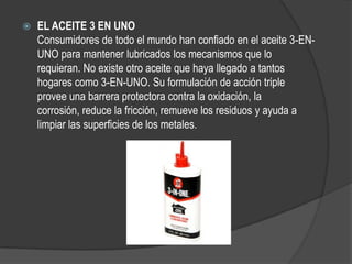    EL ACEITE 3 EN UNO
    Consumidores de todo el mundo han confiado en el aceite 3-EN-
    UNO para mantener lubricados los mecanismos que lo
    requieran. No existe otro aceite que haya llegado a tantos
    hogares como 3-EN-UNO. Su formulación de acción triple
    provee una barrera protectora contra la oxidación, la
    corrosión, reduce la fricción, remueve los residuos y ayuda a
    limpiar las superficies de los metales.
 
