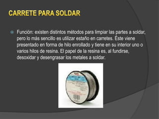    Función: existen distintos métodos para limpiar las partes a soldar,
    pero lo más sencillo es utilizar estaño en carretes. Éste viene
    presentado en forma de hilo enrollado y tiene en su interior uno o
    varios hilos de resina. El papel de la resina es, al fundirse,
    desoxidar y desengrasar los metales a soldar.
 