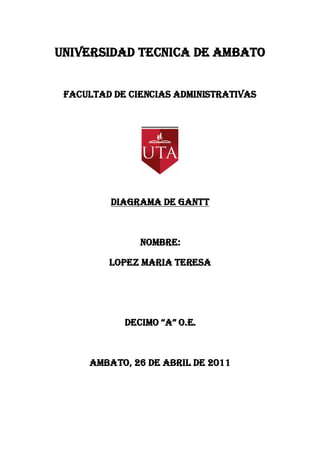 UNIVERSIDAD TECNICA DE AMBATO


 FACULTAD DE CIENCIAS ADMINISTRATIVAS




         DIAGRAMA DE GANTT



               NOMBRE:

         LOPEZ MARIA TERESA




            DECIMO “A” O.E.



     AMBATO, 26 DE ABRIL DE 2011
 