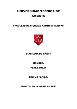 UNIVERSIDAD TECNICA DE
             AMBATO


FACULTAD DE CIENCIAS ADMINISTRATIVAS




         DIAGRAMA DE GANTT



              NOMBRE:

            PEREZ ZULAY



           DECIMO “A” O.E.



     AMBATO, 26 DE ABRIL DE 2011
 