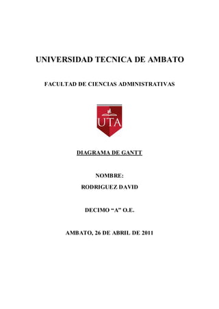 UNIVERSIDAD TECNICA DE AMBATO

 FACULTAD DE CIENCIAS ADMINISTRATIVAS




         DIAGRAMA DE GANTT


               NOMBRE:
           RODRIGUEZ DAVID


            DECIMO “A” O.E.


      AMBATO, 26 DE ABRIL DE 2011
 