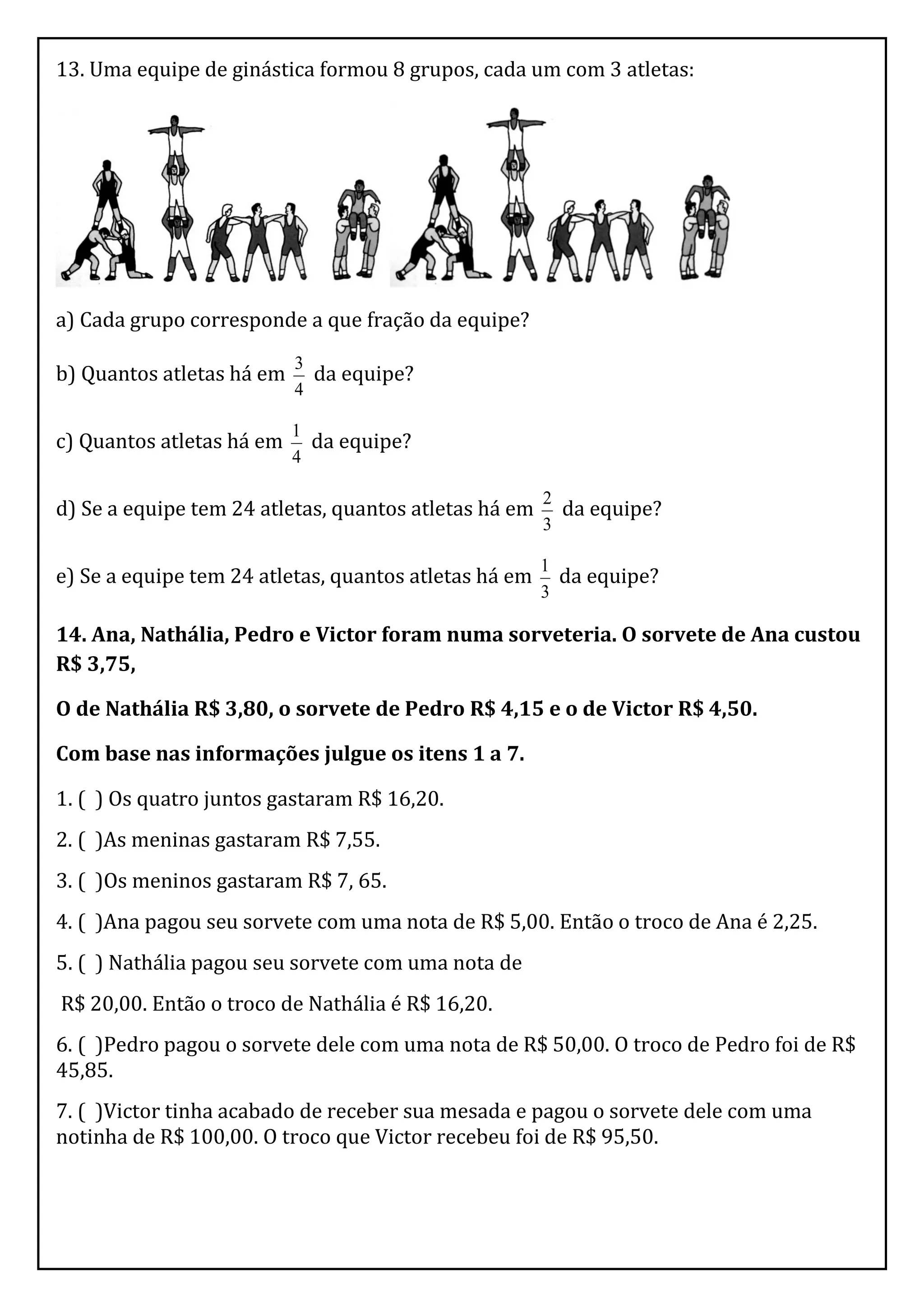 13. Uma equipe de ginástica formou 8 grupos, cada um com 3 atletas:




a) Cada grupo corresponde a que fração da equipe?
                           3
b) Quantos atletas há em     da equipe?
                           4

                           1
c) Quantos atletas há em     da equipe?
                           4

                                                       2
d) Se a equipe tem 24 atletas, quantos atletas há em     da equipe?
                                                       3

                                                       1
e) Se a equipe tem 24 atletas, quantos atletas há em     da equipe?
                                                       3

14. Ana, Nathália, Pedro e Victor foram numa sorveteria. O sorvete de Ana custou
R$ 3,75,

O de Nathália R$ 3,80, o sorvete de Pedro R$ 4,15 e o de Victor R$ 4,50.

Com base nas informações julgue os itens 1 a 7.

1. ( ) Os quatro juntos gastaram R$ 16,20.
2. ( )As meninas gastaram R$ 7,55.
3. ( )Os meninos gastaram R$ 7, 65.
4. ( )Ana pagou seu sorvete com uma nota de R$ 5,00. Então o troco de Ana é 2,25.
5. ( ) Nathália pagou seu sorvete com uma nota de
R$ 20,00. Então o troco de Nathália é R$ 16,20.
6. ( )Pedro pagou o sorvete dele com uma nota de R$ 50,00. O troco de Pedro foi de R$
45,85.
7. ( )Victor tinha acabado de receber sua mesada e pagou o sorvete dele com uma
notinha de R$ 100,00. O troco que Victor recebeu foi de R$ 95,50.
 
