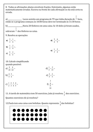 8. Todas as afirmações abaixo envolvem frações. Entretanto, algumas estão
matematicamente erradas. Escreva na frente de cada afirmação se ela está certa ou
errada.
                                                                           1
a) _________________ Lucas assistiu um programa de TV que tinha duração de 2 hora,
então se o programa começou às 10:00 horas deve ter terminado às 11:30 horas
b) __________________Havia 20 fósforos em uma caixa. Se 10 deles já foram usados,
         1
sobraram 2 dos fósforos na caixa.
9. Resolva as operações
     3 1                                               5 6
a)     .                                        d)     
     2 6                                               6 9

     1 2
b)     .
     2 9
                                                       1 2
                                                  e)     
     5 2                                               3 4
c)     
     6 5


10. Calcule simplificando
quando possível:
     9 8                                         1 2
a)                                        d)     
     24 63                                       5 15

     4 5                                         2 2
b)                                        e)     
     5 4                                         5 5

                                                 3
     1 2 3 4
c)                                       f) 4 
     2 3 4 5                                     6
                                                10

                                                                  3
11. A tarefa de matemática tem 50 exercícios, João já resolveu      dos exercícios.
                                                                  5
Quantos exercícios ele já resolveu?
                                                              3
12.Paula tem uma caixa com bolinhas. Quanto representa          das bolinhas?
                                                              4
 