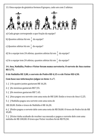 13. Uma equipe de ginástica formou 8 grupos, cada um com 3 atletas:




a) Cada grupo corresponde a que fração da equipe?
                           3
b) Quantos atletas há em     da equipe?
                           4

                           1
c) Quantos atletas há em     da equipe?
                           4

                                                       2
d) Se a equipe tem 24 atletas, quantos atletas há em     da equipe?
                                                       3

                                                       1
e) Se a equipe tem 24 atletas, quantos atletas há em     da equipe?
                                                       3

14. Ana, Nathália, Pedro e Victor foram numa sorveteria. O sorvete de Ana custou
R$ 3,75,

O de Nathália R$ 3,80, o sorvete de Pedro R$ 4,15 e o de Victor R$ 4,50.

Com base nas informações julgue os itens 1 a 7.

1. ( ) Os quatro juntos gastaram R$ 16,20.
2. ( )As meninas gastaram R$ 7,55.
3. ( )Os meninos gastaram R$ 7, 65.
4. ( )Ana pagou seu sorvete com uma nota de R$ 5,00. Então o troco de Ana é 2,25.
5. ( ) Nathália pagou seu sorvete com uma nota de
R$ 20,00. Então o troco de Nathália é R$ 16,20.
6. ( )Pedro pagou o sorvete dele com uma nota de R$ 50,00. O troco de Pedro foi de R$
45,85.
7. ( )Victor tinha acabado de receber sua mesada e pagou o sorvete dele com uma
notinha de R$ 100,00. O troco que Victor recebeu foi de R$ 95,50.
 