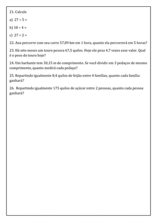 21. Calcule

a) 27  5 =

b) 18  4 =

c) 27 ÷ 2 =

22. Ana percorre com seu carro 57,89 km em 1 hora, quanto ela percorrerá em 5 horas?

23. Há oito meses um touro pesava 67,5 quilos. Hoje ele pesa 4,7 vezes esse valor. Qual
é o peso do touro hoje?

24. Um barbante tem 30,15 m de comprimento. Se você dividir em 3 pedaços de mesmo
comprimento, quanto medirá cada pedaço?

25. Repartindo igualmente 8,4 quilos de feijão entre 4 famílias, quanto cada família
ganhará?

26. Repartindo igualmente 175 quilos de açúcar entre 2 pessoas, quanto cada pessoa
ganhará?
 