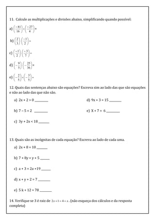 11. Calcule as multiplicações e divisões abaixo, simplificando quando possível:

      81    27 
a) 
               =
    16   4 

          1
b)      
    2
      
    3  2 

    1    3
c)      
          
    2   7 

d)        =
      9       25
              
    5   36 

e)        
      2       3
             
    5  5

12. Quais das sentenças abaixo são equações? Escreva sim ao lado das que são equações
e não ao lado das que não são.

   a) 2x + 2 > 0 __________                           d) 9x + 3 = 15 _________

   b) 7 – 5 = 2 __________                            e) X + 7 = 6 __________

   c) 3y + 2x < 18 ________



13. Quais são as incógnitas de cada equação? Escreva ao lado de cada uma.

   a) 2x + 8 = 10 ________

   b) 7 + 8y = y + 5 _______

   c) a + 3 = 2a +19 _______

   d) x + y + 2 = 7 _________

   e) 5 k + 12 = 78 _________

14. Verifique se 3 é raiz de 2 x  1  4  x . (não esqueça dos cálculos e da resposta
completa)
 