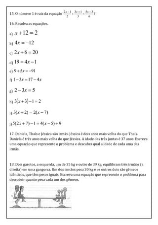 2 x  1 3x  1 5 x  3
15. O número 1 é raiz da equação                         ?
                                       2      3       6

16. Resolva as equações.

a)   x  12  2
b)   4 x  12
c)   2 x  6  20
d) 19     4x  1
e) 9  5x  91

f) 1  3x    17  4 x

g)   2  3x  5

h)   3x  3  1  2

i)   3( x  2)  2( x  7)

j) 5(2 x  7)  1  4( x  5)  9

17. Daniela, Thaís e Jéssica são irmãs. Jéssica é dois anos mais velha do que Thaís.
Daniela é três anos mais velha do que Jéssica. A idade das três juntas é 37 anos. Escreva
uma equação que represente o problema e descubra qual a idade de cada uma das
irmãs.



18. Dois garotos, a esquerda, um de 35 kg e outro de 39 kg, equilibram três irmãos (a
direita) em uma gangorra. Um dos irmãos pesa 30 kg e os outros dois são gêmeos
idênticos, que têm pesos iguais. Escreva uma equação que represente o problema para
descobrir quanto pesa cada um dos gêmeos.
 