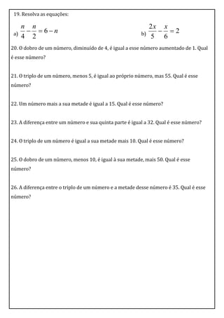 19. Resolva as equações:

      n n                                                     2x x
 a)      6n                                           b)      2
      4 2                                                     5 6
20. O dobro de um número, diminuído de 4, é igual a esse número aumentado de 1. Qual
é esse número?


21. O triplo de um número, menos 5, é igual ao próprio número, mas 55. Qual é esse
número?


22. Um número mais a sua metade é igual a 15. Qual é esse número?


23. A diferença entre um número e sua quinta parte é igual a 32. Qual é esse número?


24. O triplo de um número é igual a sua metade mais 10. Qual é esse número?


25. O dobro de um número, menos 10, é igual à sua metade, mais 50. Qual é esse
número?


26. A diferença entre o triplo de um número e a metade desse número é 35. Qual é esse
número?
 