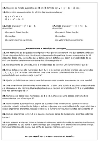 14. Os zeros da função quadrática de R em R definida por y = x2 – 2x – 15 são:
15. Determine as coordenadas do vértice das funções dadas por:
a) y = x2 – 4x – 5
b) y = –x2 + 4x – 3
16. Dada a função y = x2 + 2x – 3,
determine:

17. Dada a função y = –x2 + 4x – 3,
determine:

a) os zeros dessa função;

a) os zeros dessa função;

b) o vértice;

b) o vértice;

c) o valor máximo ou mínimo

c) o valor máximo ou mínimo;

__________________Probabilidade e Princípio da contagem_____________________
18. Um fabricante de disquetes de computador não poderá vender um lote que contenha mais de
5% de disquetes defeituosos. Um inspetor do controle de qualidade tomou uma amostra de 50
disquetes desse lote, e detectou que 2 deles estavam defeituosos, assim a probabilidade de se
tirar um disquete defeituoso da amostra dos 50 corresponde a?
19. No lançamento de um dado, qual a probabilidade de se obter um número menor que 5?
20. Cinco bolas pretas são numeradas 1, 2, 3, 4, e 5 e outras sete bolas brancas são numeradas
1, 2, 3, 4, 5, 6 e 7 e todas colocadas em uma urna. Se uma bola é escolhida ao acaso a
probabilidade que o número seja 1 ou 2 é?
21. Qual a probabilidade de ocorrer no máximo uma cara em dois lançamentos de uma moeda?
22.Uma urna contém 100 bolinhas numeradas de 1 a 100. Uma bolinha é escolhida aleatoriamente
e é observado o seu número. Qual probabilidade de o número ser múltiplo de 5? E a probabilidade
dele não ser múltiplo de 5?
23. Numa sacola estão bolas numeradas de 1 a 10. A chance de uma pessoa tirar uma bola
numerada com um número par é?
24. Num acidente automobilístico, depois de ouvidas várias testemunhas, concluiu-se que o
motorista culpado pelo acidente dirigia o veículo cuja placa era constituída de três vogais distintas e
quatro algarismos diferentes. Nessas condições, o número de veículos suspeitos pelo acidente é?
25. Com os algarismos 1,2,3,4,5 e 6, quantos números pares de 3 algarismos distintos podemos
formar?
26. Para acessar a internet, Gilberto Dunas escolheu uma senha formada por seis letras diferentes,
todas presentes no seu nome. A senha começa por consoante e vai alternando consoante e vogal.
Com isso Gilberto pode montar sua senha de quantas maneiras diferentes?

LISTA DE EXERCÍCIOS :: 9º ANO :: PROFESSORA ANDRÉIA

 