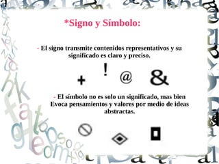 *Signo y Símbolo:
- El signo transmite contenidos representativos y su
significado es claro y preciso.
- El símbolo no es solo un significado, mas bien
Evoca pensamientos y valores por medio de ideas
abstractas.
 
