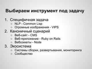 Выбираем инструмент под задачу
1. Специфичная задача
○ NLP - Common Lisp
○ Огромные изображения - VIPS
2. Каноничный сценарий
○ Веб-сайт - CMS
○ Веб-приложение - Ruby on Rails
○ Вебсоккеты - Node
3. Экосистема
○ Системы сборки, развертывания, мониторинга
○ Сообщество
 
