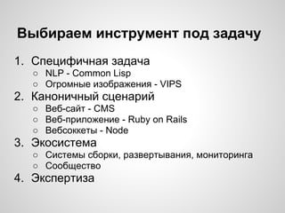 Выбираем инструмент под задачу
1. Специфичная задача
○ NLP - Common Lisp
○ Огромные изображения - VIPS
2. Каноничный сценарий
○ Веб-сайт - CMS
○ Веб-приложение - Ruby on Rails
○ Вебсоккеты - Node
3. Экосистема
○ Системы сборки, развертывания, мониторинга
○ Сообщество
4. Экспертиза
 