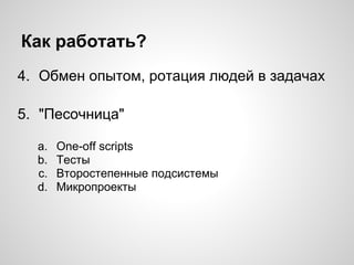 Как работать?
4. Обмен опытом, ротация людей в задачах
5. "Песочница"
a. One-off scripts
b. Тесты
c. Второстепенные подсистемы
d. Микропроекты
 