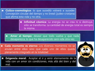 ◙ Cíclico-cosmológico: lo que sucedió volverá a suceder.
Concepción circular del tiempo y no lineal (judeo-cristiana)
que afirma esta vida y no otra.
◙ Infinitud cósmica: La energía no se crea ni si destruye,
sólo se transforma. La cantidad de energía total es siempre
la misma.
◙ Amor al tiempo: desear que todo vuelva y que nada
desaparezca, lo que ha desaparecido será vida otra vez.
◙ Cada momento es eterno: Los diversos momentos no se
anulan entre ellos sino que cada uno de ellos queda
plenamente integrado en la totalidad
◙ Exigencia moral: Aceptar el ir y venir eternamente de la
vida con un amor sin condiciones, más allá del bien y del
mal.
 